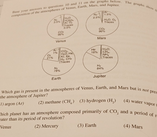 Base your answers to questions 10 and 11 on the graphs below. The graphs show t
composition of the atmospheres of Venus, Earth, Mars, and Jupiter,
Ar
1.5%
H₂O 2.5%
N H SO. H₂O, O2
3. 5 % Ar, O Traces
0.5% Traces
CO.
CO 96%
96%
Mars
Venus
Ar
1% H,O. He CO
Oz Kr. Xe.
21% H₂, CH₄
Traces
N2
78%
Earth 
Which gas is present in the atmospheres of Venus, Earth, and Mars but is not pres
the atmosphere of Jupiter?
1) argon (Ar) (2) methane (CH_4) (3) hydrogen (H_2) (4) water vapor
Thich planet has an atmosphere composed primarily of CO_2 and a period of r
eater than its period of revolution?
Venus (2) Mercury (3) Earth (4) Mars