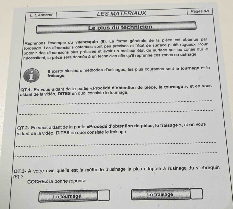 Armand LES MATERIAUX Pages 9/9
Le plus du technicien
Reprenons l'exemple du vilebrequin (6). La forme générale de la pièce est obtenue par
forgeage. Les dimensions obtenues sont peu précises et l'état de surface plutôt rugueux. Pour
obtenir des dimensions plus précises et avoir un meilleur état de surface sur les zones qui le
nécessitent, la pièce sera donnée à un technicien afin qu'il reprenne ces zones en usinage.
Il existe plusieurs méthodes d'usinages, les plus courantes sont le tournage et le
i fraisage.
QT.1- En vous aidant de la partie «Procédé d'obtention de pièce, le tournage », et en vous
aidant de la vidéo, DITES en quoi consiste le tournage.
_
_
QT.2- En vous aidant de la partie «Procédé d'obtention de pièce, le fraisage », et en vous
aidant de la vidéo, DITES en quoi consiste le fraisage.
_
_
QT.3- A votre avis quelle est la méthode d'usinage la plus adaptée à l'usinage du vilebrequin
(6) ?
COCHEZ la bonne réponse.
Le tournage Le fraisage