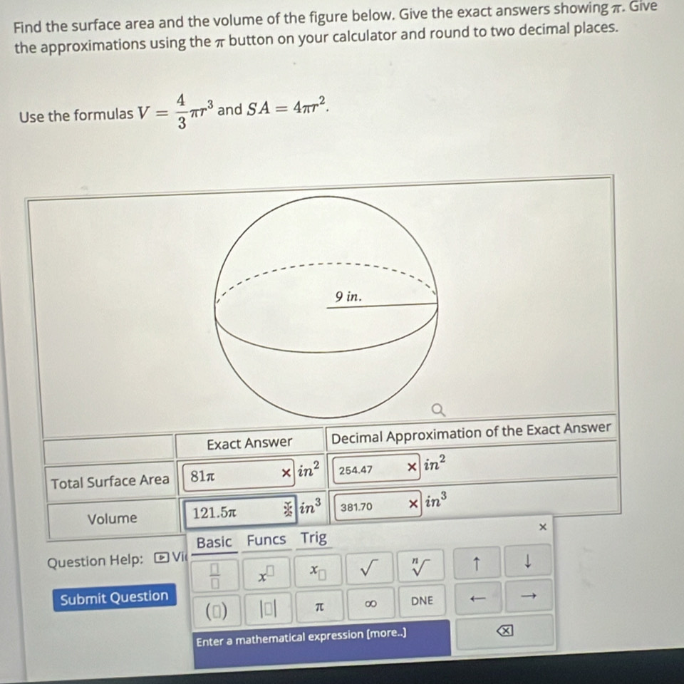 Find the surface area and the volume of the figure below. Give the exact answers showing π. Give 
the approximations using the π button on your calculator and round to two decimal places. 
Use the formulas V= 4/3 π r^3 and SA=4π r^2. 
Exact Answer Decimal Approximation of the Exact Answer 
Total Surface Area 81π × in^2 254.47 × in^2
Volume 121.5π in^3 381.70 × in^3
× 
Basic Funcs Trig 
Question Help: Đ Vic 
 □ /□   x^(□) x_□  sqrt() sqrt[n]() ↑ downarrow 
Submit Question 
() |□ | π ∞ DNE 
Enter a mathematical expression (more..)