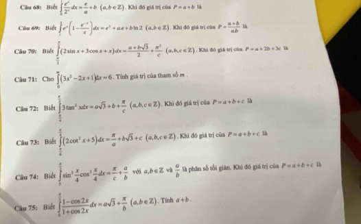 Biết ∈tlimits _0^(1frac e^x)2^xdx= e/a +b(a,b∈ Z). Khi đó giá trị của P=a+b là
Câu 69: Biết ∈tlimits _1^((frac 3)2)e^x(1- (e^(-x))/x )dx=e^2+ae+bln 2(a,b∈ Z). Khi đó giá trị của P= (a+b)/ab  l 
Câu 70: Biết ∈tlimits _ π /3 ^ π /3 (2sin x+3cos x+x)dx= (a+bsqrt(3))/2 + π^2/c (a,b,c∈ Z). Khi đó giá trị của P=a+2b+3c 1h
Câu 71: Cho ∈tlimits _0^(m(3x^2)-2x+1)dx=6.  Tính giá trị của tham số m .
Câu 72: Biết ∈tlimits _ π /6 ^ π /3 3tan^2xdx=asqrt(3)+b+ π /c (a,b,c∈ Z. Khi đó giá trị của P=a+b+clh
Câu 73: Biết ∈tlimits _0^((frac π)2)(2cot^2x+5)dx= π /a +bsqrt(3)+c(a,b,c∈ Z. Khi đó giá trị của P=a+b+c
Câu 74: Biết ∈tlimits _0^((frac π)2)sin^2 x/4 cos^2 x/4 dx= π /c + a/b  với a,b∈ Z và  a/b  là phân số tối giản. Khi đó giá trị của P=a+b+c là
Cầu 75: Biết ∈tlimits _0^((frac π)2) (1-cos 2x)/1+cos 2x dx=asqrt(3)+ π /b (a,b∈ Z). Tính a+b.