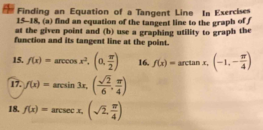 Finding an Equation of a Tangent Line In Exercises 
15-18, (a) find an equation of the tangent line to the graph of f
at the given point and (b) use a graphing utility to graph the 
function and its tangent line at the point. 
15. f(x)=arccos x^2,(0, π /2 ) 16. f(x)=arctan x,(-1,- π /4 )
17. f(x)=arcsin 3x, ( sqrt(2)/6 , π /4 )
18. f(x)=arcsec x,(sqrt(2), π /4 )