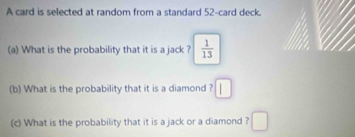 A card is selected at random from a standard 52 -card deck. 
(a) What is the probability that it is a jack ?  1/13 
(b) What is the probability that it is a diamond ? □ 
(c) What is the probability that it is a jack or a diamond ? □