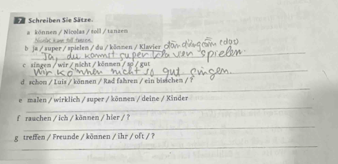 Schreiben Sie Sätze. 
a können / Nicolas / toll / tanzen 
_ 
_ 
b ja / super / spielen / du / können / Klavier 
_ 
c singen / wir / nicht / können / so 
_ 
d schon / Luis / können / Rad fahren / ein bisschen / ? 
e malen / wirklich / super / können / deine / Kinder 
_ 
frauchen / ich / können / hier / ? 
_ 
g treffen / Freunde / können / ihr / oft / ? 
_