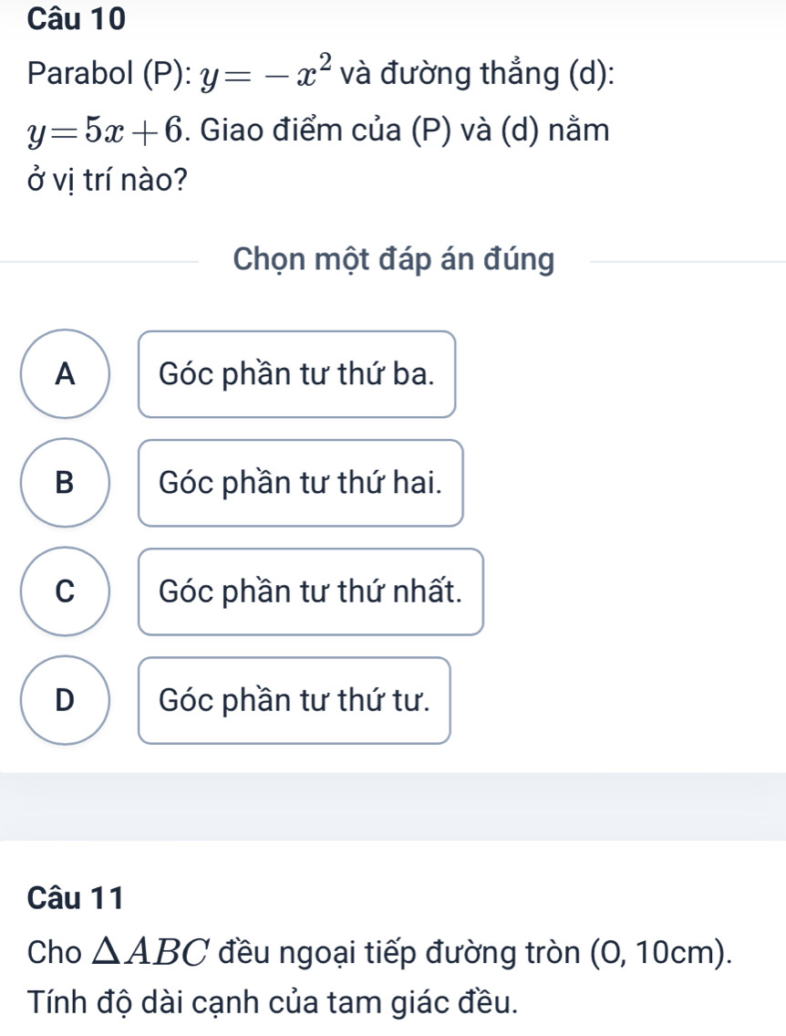 Parabol (P): y=-x^2 và đường thẳng (d):
y=5x+6. Giao điểm của (P) và (d) nằm
ở vị trí nào?
Chọn một đáp án đúng
A Góc phần tư thứ ba.
B Góc phần tư thứ hai.
C Góc phần tư thứ nhất.
D Góc phần tư thứ tư.
Câu 11
Cho △ ABC đều ngoại tiếp đường tròn (O, 10cm).
Tính độ dài cạnh của tam giác đều.