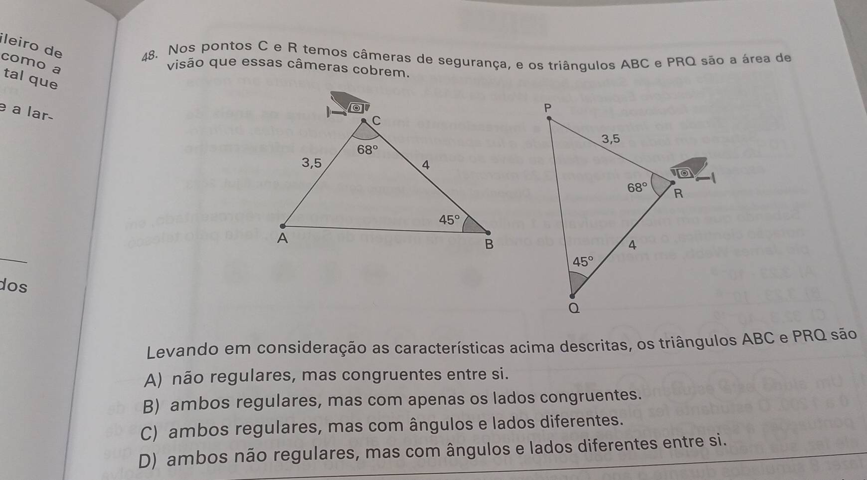 ileiro de
48. Nos pontos C e R temos câmeras de segurança, e os triângulos ABC e PRQ são a área de
visão que essas câmeras cobrem.
como a tal que
e a lar-
dos
Levando em consideração as características acima descritas, os triângulos ABC e PRQ são
A) não regulares, mas congruentes entre si.
B) ambos regulares, mas com apenas os lados congruentes.
C) ambos regulares, mas com ângulos e lados diferentes.
D) ambos não regulares, mas com ângulos e lados diferentes entre si.