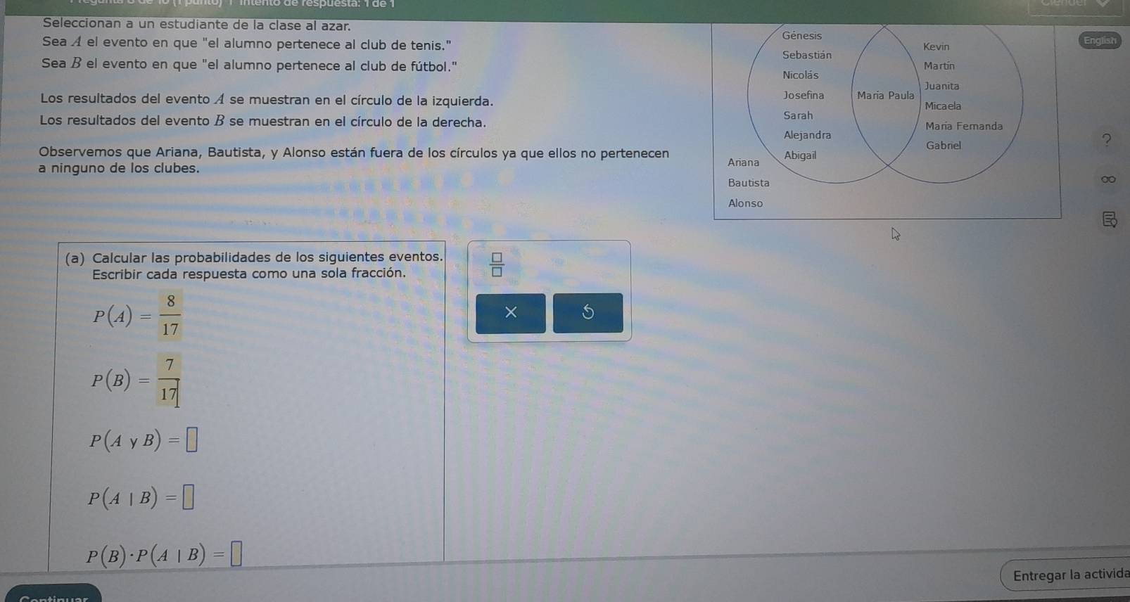 Seleccionan a un estudiante de la clase al azar. 
Génesis Englist 
Sea A el evento en que "el alumno pertenece al club de tenis." Sebastián Kevin 
Sea ß el evento en que "el alumno pertenece al club de fútbol." Martín 
Nicolás 
Los resultados del evento A se muestran en el círculo de la izquierda. María Paula Juanita 
Josefina 
Micaela 
Los resultados del evento B se muestran en el círculo de la derecha. Sarah Alejandra Maria Femanda 
Observemos que Ariana, Bautista, y Alonso están fuera de los círculos ya que ellos no pertenecen 
Gabriel 
? 
a ninguno de los clubes. Ariana Abigail 
Bautista 
∞ 
Alonso 
(a) Calcular las probabilidades de los siguientes eventos.  □ /□  
Escribir cada respuesta como una sola fracción.
P(A)= 8/17 
×
P(B)= 7/17 
P(AyB)=□
P(A|B)=□
P(B)· P(A|B)=□
Entregar la activida