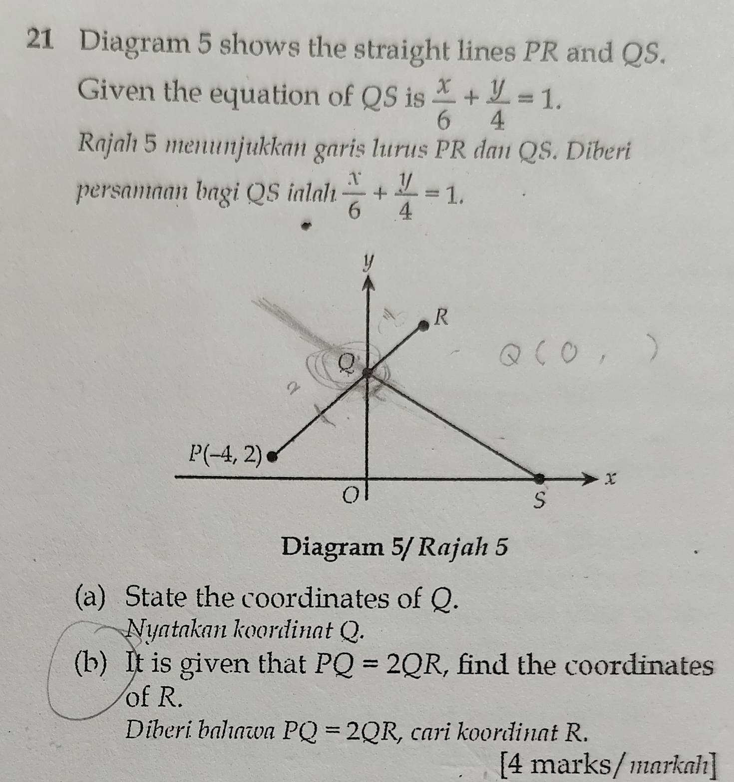 Diagram 5 shows the straight lines PR and QS.
Given the equation of QS is  x/6 + y/4 =1.
Rajah 5 menunjukkan garis lurus PR dan QS. Diberi
persamaan bagi QS ialah.  x/6 + y/4 =1.
Diagram 5/Rajah 5
(a) State the coordinates of Q.
Nyatakan koordinat Q.
(b) It is given that PQ=2QR , find the coordinates 
of R.
Diberi bahawa PQ=2QR , cari koordinat R.
[4 marks/ markɑh]