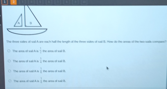 1 2
a
The three sides of sail A are each half the length of the three sides of sail B. How do the areas of the two sails compare?
The area of sail A is  1/2  the area of sail B.
The area of sail A is  1/4  the area of sail B.
The area of sail A is  1/6  the area of sail B.
The area of sail A is  1/8  the area of sail B.