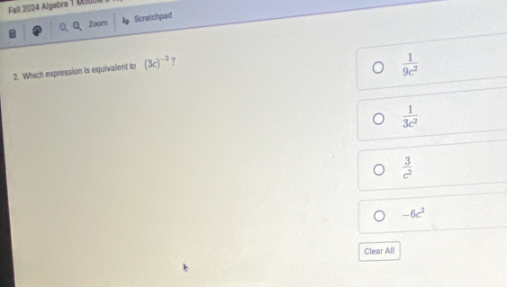 Fall 2024 Algebra 1 M300
Zoom Scratchpad
2. Which expression is equivalent to (3c)^-2 ?
 1/9c^2 
 1/3c^2 
 3/c^2 
-6c^2
Clear All