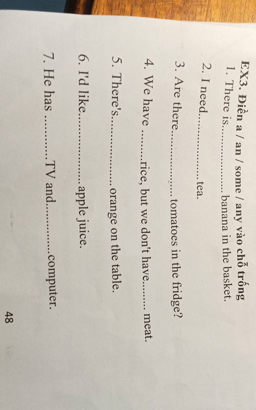 EX3. Điền a / an / some / any vào chỗ trống 
1. There is_ banana in the basket. 
2. I need_ tea. 
3. Are there _tomatoes in the fridge? 
4. We have __meat. 
rice, but we don't have 
5. There's_ orange on the table. 
6. I'd like_ apple juice. 
7. He has _TV and_ computer. 
48