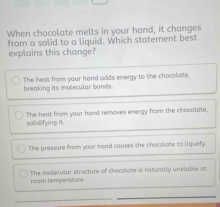 When chocolate melts in your hand, it changes
from a solid to a liquid. Which statement best
explains this change?
The heat from your hand adds energy to the chocolate,
breaking its molecular bonds.
The heat from your hand removes energy from the chocolate,
solidifying it.
The pressure from your hand causes the chocolate to liquefy.
The molecular structure of chocolate is naturally unstable at
room temperature.
_
_
_
_