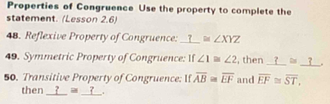 Properties of Congruence Use the property to complete the 
statement. (Lesson 2.6) 
48. Reflexive Property of Congruence: I ? ≌ ∠ XYZ
49. Symmetric Property of Congruence: If ∠ 1≌ ∠ 2 , then _ ?≌ _ ?. 
50. Transitive Property of Congruence: If overline AB≌ overline EF and overline EF≌ overline ST, 
then __? ≌ _ ?