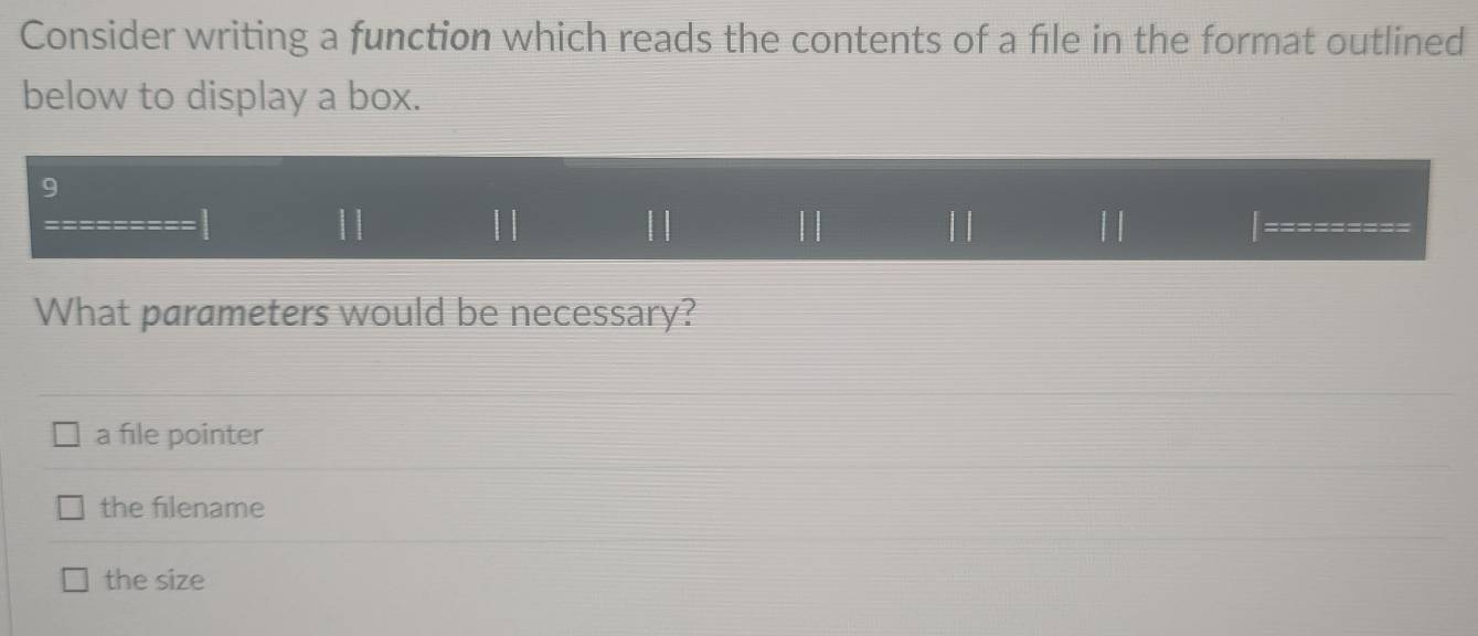 Consider writing a function which reads the contents of a file in the format outlined
below to display a box.
9
|| | | || | ||
What parameters would be necessary?
a file pointer
the filename
the size