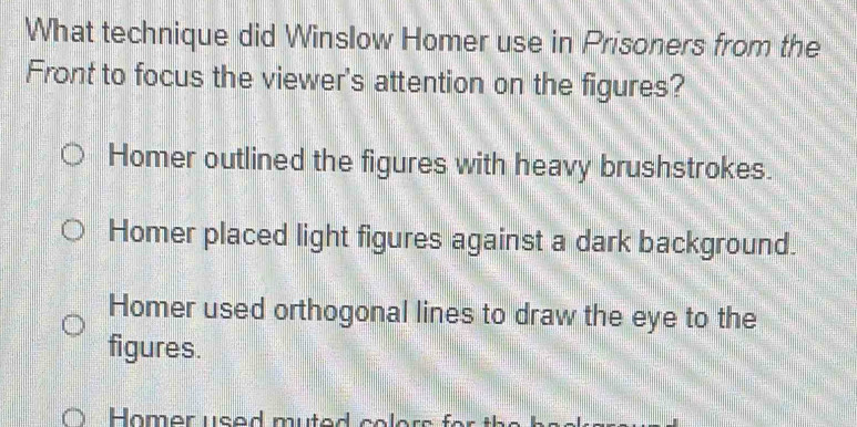 What technique did Winslow Homer use in Prisoners from the
Front to focus the viewer's attention on the figures?
Homer outlined the figures with heavy brushstrokes.
Homer placed light figures against a dark background.
Homer used orthogonal lines to draw the eye to the
figures.