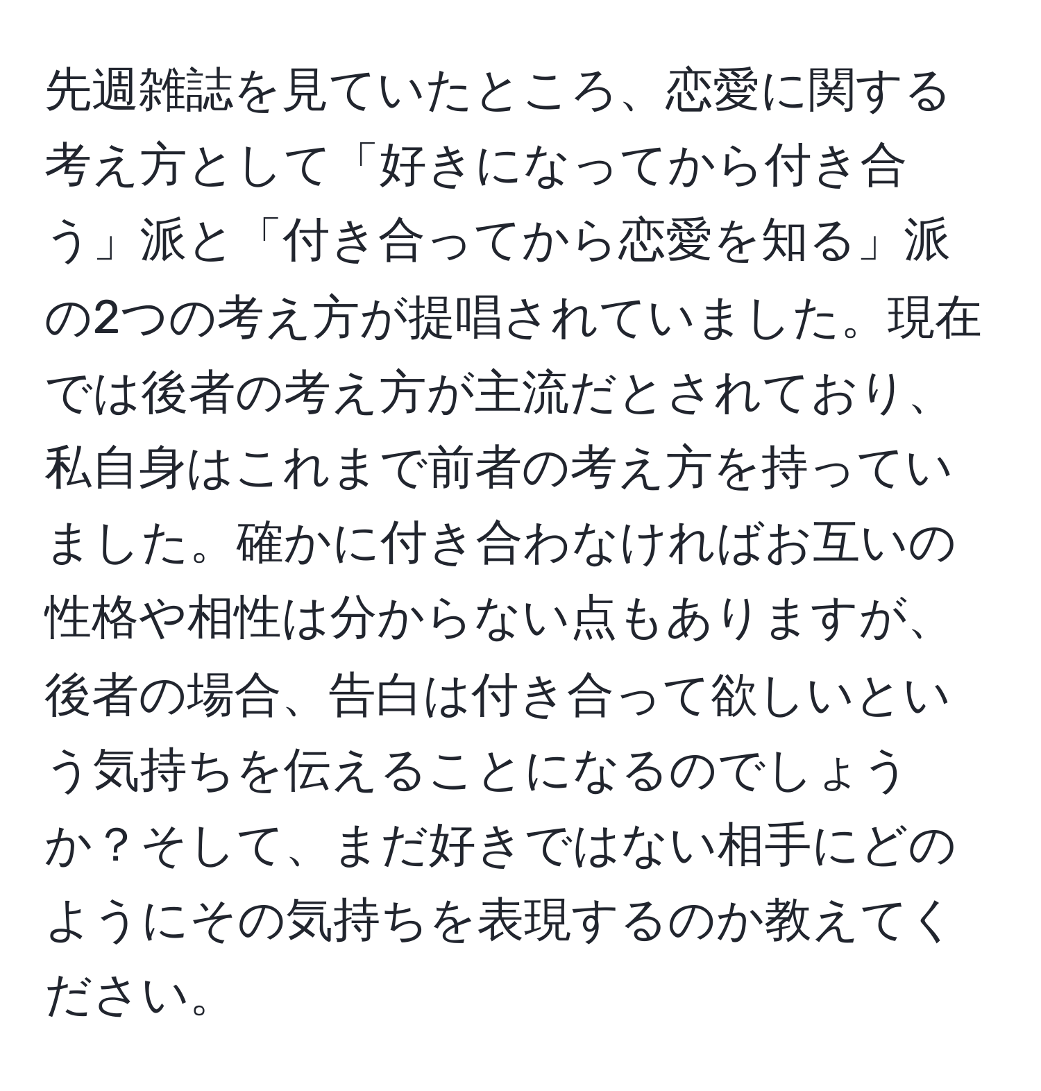 先週雑誌を見ていたところ、恋愛に関する考え方として「好きになってから付き合う」派と「付き合ってから恋愛を知る」派の2つの考え方が提唱されていました。現在では後者の考え方が主流だとされており、私自身はこれまで前者の考え方を持っていました。確かに付き合わなければお互いの性格や相性は分からない点もありますが、後者の場合、告白は付き合って欲しいという気持ちを伝えることになるのでしょうか？そして、まだ好きではない相手にどのようにその気持ちを表現するのか教えてください。