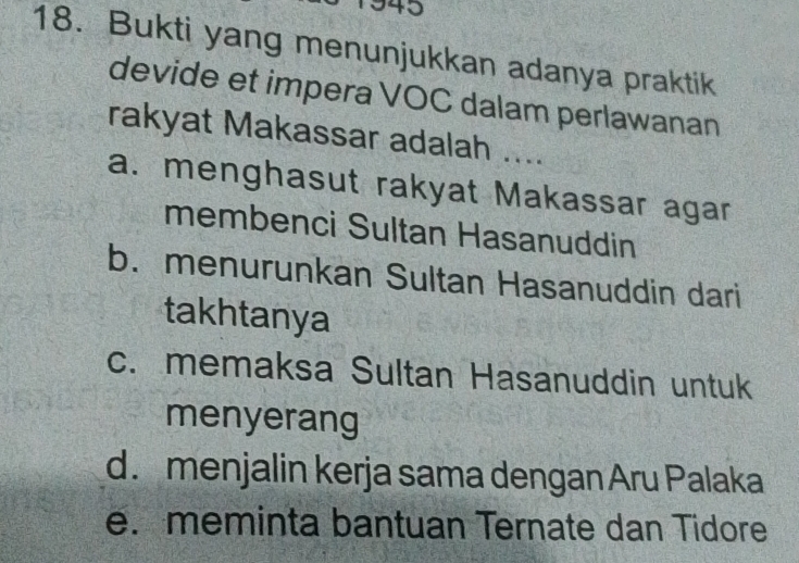 943
18. Bukti yang menunjukkan adanya praktik
devide et impera VOC dalam perlawanan
rakyat Makassar adalah ....
a. menghasut rakyat Makassar agar
membenci Sultan Hasanuddin
b. menurunkan Sultan Hasanuddin dari
takhtanya
c. memaksa Sultan Hasanuddin untuk
menyerang
d. menjalin kerja sama dengan Aru Palaka
e. meminta bantuan Ternate dan Tidore