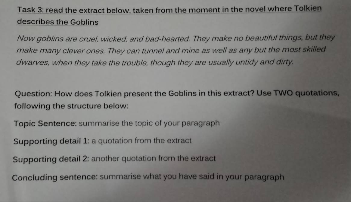 Task 3: read the extract below, taken from the moment in the novel where Tolkien 
describes the Goblins 
Now goblins are cruel, wicked, and bad-hearted. They make no beautiful things, but they 
make many clever ones. They can tunnel and mine as well as any but the most skilled 
dwarves, when they take the trouble, though they are usually untidy and dirty. 
Question: How does Tolkien present the Goblins in this extract? Use TWO quotations, 
following the structure below: 
Topic Sentence: summarise the topic of your paragraph 
Supporting detail 1: a quotation from the extract 
Supporting detail 2: another quotation from the extract 
Concluding sentence: summarise what you have said in your paragraph