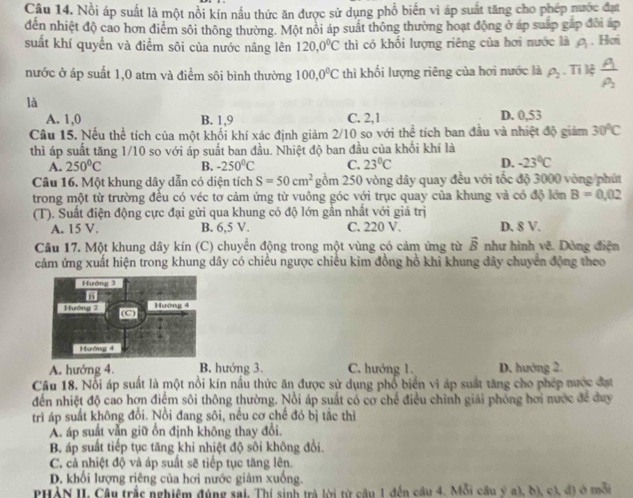 Nồi áp suất là một nồi kín nấu thức ăn được sử dụng phổ biến vì áp suất tăng cho phép nước đạt
đến nhiệt độ cao hơn điểm sôi thông thường. Một nổi áp suất thông thường hoạt động ở áp suấp gấp đôi áp
suất khí quyển và điểm sôi của nước nâng lên 120,0^0C thì có khối lượng riêng của hơi nước là rho _1. Hơi
nước ở áp suất 1,0 atm và điểm sôi bình thường 100,0^0C thì khối lượng riêng của hơi nước là rho _2. Ti lệ frac Arho _2
là
A. 1,0 B. 1,9 C. 2,1
D. 0,53
Câu 15. Nếu thể tích của một khối khí xác định giảm 2/10 so với thể tích ban đầu và nhiệt độ giảm 30°C
thì áp suất tăng 1/10 so với áp suất ban đầu. Nhiệt độ ban đầu của khối khí là
A. 250°C B. -250°C C. 23°C D. -23°C
Câu 16. Một khung dây dẫn có diện tích S=50cm^2 gồm 250 vòng dây quay đều với tốc độ 3000 vòng phí
trong một từ trường đều có véc tơ cảm ứng từ vuông góc với trục quay của khung và có độ lớn B=0,02
(T). Suất điện động cực đại gửi qua khung có độ lớn gần nhất với giá trị
A. 15 V. B. 6,5 V. C. 220 V. D. 8 V.
Câu 17. Một khung dây kín (C) chuyền động trong một vùng có cảm ứng từ vector B như hình vẽ. Dòng điện
cảm ứng xuất hiện trong khung dây có chiều ngược chiều kim đồng hồ khi khung dây chuyển động theo
A. hưởng 4. B. hướng 3. C. hướng 1. D. hướng 2.
Câu 18. Nổi áp suất là một nổi kín nầu thức ăn được sử dụng phổ biển vì áp suất tăng cho phép nước đạt
đến nhiệt độ cao hơn điệm sôi thông thường. Nổi áp suất có cơ chế điều chỉnh giải phống hơi nước để duy
trì áp suất không đổi. Nổi đang sôi, nều cơ chế đó bị tắc thì
Á. áp suất vẫn giữ ổn định không thay đổi.
B. áp suất tiếp tục tăng khi nhiệt độ sôi không đổi.
C. cả nhiệt độ và áp suất sẽ tiếp tục tăng lên.
D. khổi lượng riêng của hơi nước giảm xuống.
PHẢN II, Câu trắc nghiệm đúng sai, Thí sinh trả lời từ cầu 1 đến cầu 4. Mỗi cầu ý a), b), c), đ) ở mỗi
