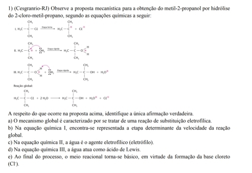 (Cesgranrio-RJ) Observe a proposta mecanística para a obtenção do metil-2-propanol por hidrólise
do 2-cloro-metil-propano, segundo as equações químicas a seguir:
1.H_1C-C,frac f(x)e^(m,endarray) , ot,=a,,n,C-n,C-frac (1)^01+a°
MC=beginarrayl 0, ∈tlimits _incloseci+frac k_incler,frac k_2018+varphi _i,,k_in
| n_1C=frac (∈tlimits _i=1)^(CN_i)-C_(sumlimits)^(i=1)^2C_H+frac frac k_24TC-frac k_3^n∈ N^2, 1/4T +frac k_2+·s +n_C 1/4 =n_1C- 1/64 -alpha n+n_10°
Reacão elchal
M≤slant - 1/2 -alpha +2Hθ ,0to K- 1/2 -alpha H+Meendarray +++alpha^+
A respeito do que ocorre na proposta acima, identifique a única afirmação verdadeira.
a) O mecanismo global é caracterizado por se tratar de uma reação de substituição eletrofílica.
b) Na equação química I, encontra-se representada a etapa determinante da velocidade da reação
global.
c) Na equação química II, a água é o agente eletrofílico (eletrófilo).
d) Na equação química III, a água atua como ácido de Lewis.
e) Ao final do processo, o meio reacional torna-se básico, em virtude da formação da base cloreto
(Cl').