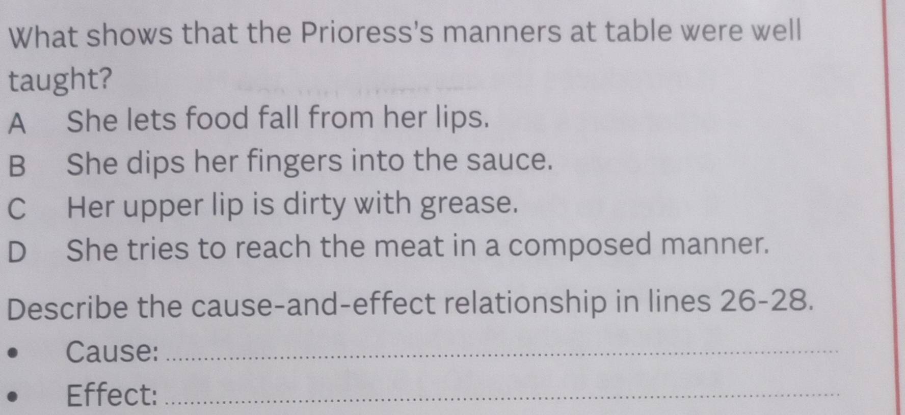 What shows that the Prioress's manners at table were well
taught?
A She lets food fall from her lips.
BShe dips her fingers into the sauce.
C Her upper lip is dirty with grease.
D She tries to reach the meat in a composed manner.
Describe the cause-and-effect relationship in lines 26 - 28.
Cause:_
Effect:_