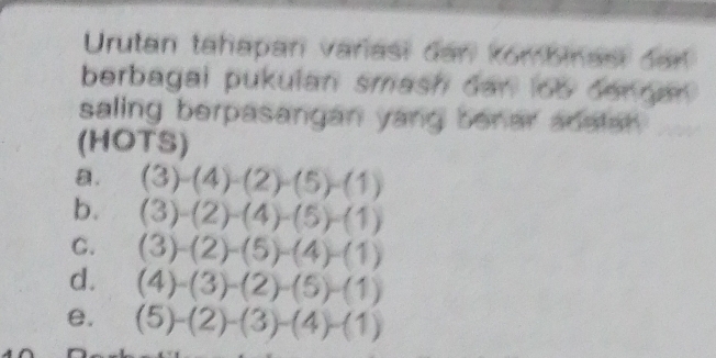 Urutan tahapan varasi dan kombinas dar 
berbagai pukulan smash dan loo den nan . 
saling berpasangan yang benar adalan . 
(HOTS) 
a. (3)-(4)-(2)-(5)-(1)
b. (3)-(2)-(4)-(5)-(1)
C. (3)-(2)-(5)-(4)-(1)
d. (4)-(3)-(2)-(5)-(1)
e. (5)-(2)-(3)-(4)-(1)