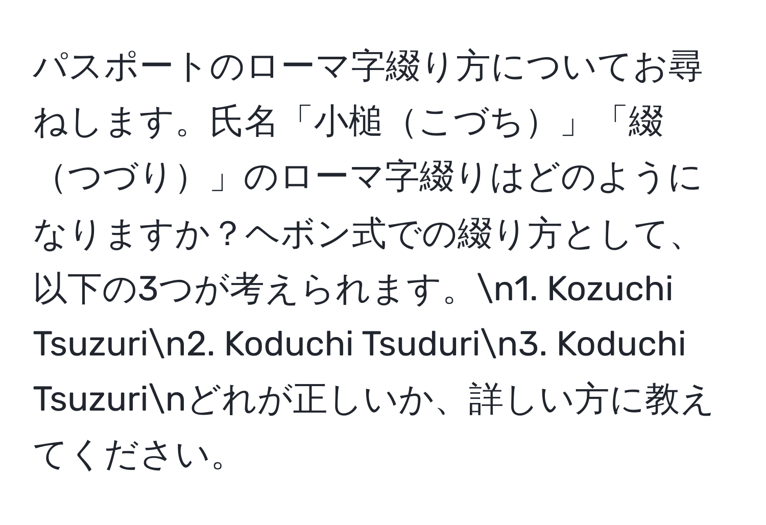 パスポートのローマ字綴り方についてお尋ねします。氏名「小槌こづち」「綴つづり」のローマ字綴りはどのようになりますか？ヘボン式での綴り方として、以下の3つが考えられます。n1. Kozuchi Tsuzurin2. Koduchi Tsudurin3. Koduchi Tsuzurinどれが正しいか、詳しい方に教えてください。