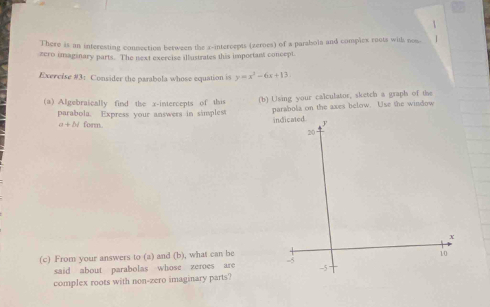 There is an interesting connection between the x-intercepts (zeroes) of a parabola and complex roots with non 
zero imaginary parts. The next exercise illustrates this important concept. 
Exercise #3: Consider the parabola whose equation is y=x^2-6x+13
(a) Algebraically find the x-intercepts of this (b) Using your calculator, sketch a graph of the 
parabola. Express your answers in simplest parabola on the axes below. Use the window
a+bi form. i 
(c) From your answers to (a) and (b), what can be 
said about parabolas whose zeroes are 
complex roots with non-zero imaginary parts?