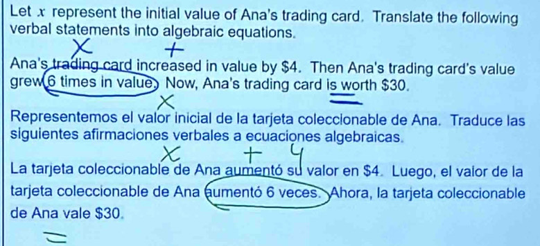 Let x represent the initial value of Ana's trading card. Translate the following 
verbal statements into algebraic equations. 
Ana's trading card increased in value by $4. Then Ana's trading card's value 
grew 6 times in value. Now, Ana's trading card is worth $30. 
Representemos el valor inicial de la tarjeta coleccionable de Ana. Traduce las 
siguientes afirmaciones verbales a ecuaciones algebraicas. 
La tarjeta coleccionable de Ana aumentó su valor en $4. Luego, el vaior de la 
tarjeta coleccionable de Ana aumentó 6 veces. Ahora, la tarjeta coleccionable 
de Ana vale $30.