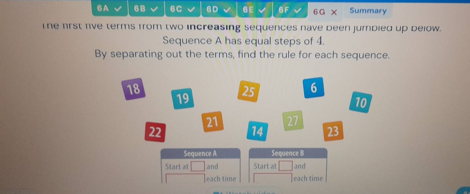 6A 6B 6C 6D 6E 6F 6G Summary 
The first five terms from two increasing sequences nave been jumbied up below. 
Sequence A has equal steps of 4. 
By separating out the terms, find the rule for each sequence.
18
6
19
25
10
21
27
22
14
23
Sequence A Sequence B 
Start at and Start at and 
each time each time