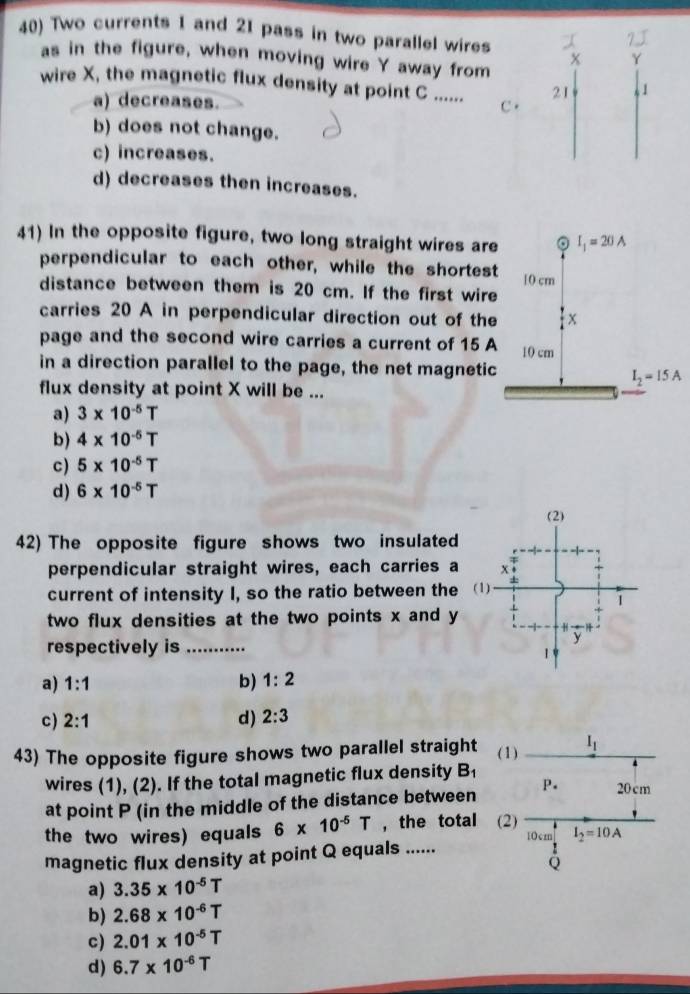 Two currents 1 and 21 pass in two parallel wires
as in the figure, when moving wire Y away from
wire X, the magnetic flux density at point C ...... C. (
a) decreases.
b) does not change.
c) increases.
d) decreases then increases.
41) In the opposite figure, two long straight wires are
perpendicular to each other, while the shortest
distance between them is 20 cm. If the first wire
carries 20 A in perpendicular direction out of the
page and the second wire carries a current of 15 A
in a direction parallel to the page, the net magnetic
flux density at point X will be ...
a) 3* 10^(-5)T
b) 4* 10^(-5)T
c) 5* 10^(-5)T
d) 6* 10^(-5)T
42) The opposite figure shows two insulated
perpendicular straight wires, each carries a
current of intensity I, so the ratio between the
two flux densities at the two points x and y
respectively is_
a) 1:1 b) 1:2
c) 2:1 d) 2:3
43) The opposite figure shows two parallel straight
wires (1), (2). If the total magnetic flux density B_1
at point P (in the middle of the distance between
the two wires) equals 6* 10^(-5)T ,the total
magnetic flux density at point Q equals ......
a) 3.35* 10^(-5)T
b) 2.68* 10^(-6)T
c) 2.01* 10^(-5)T
d) 6.7* 10^(-6)T
