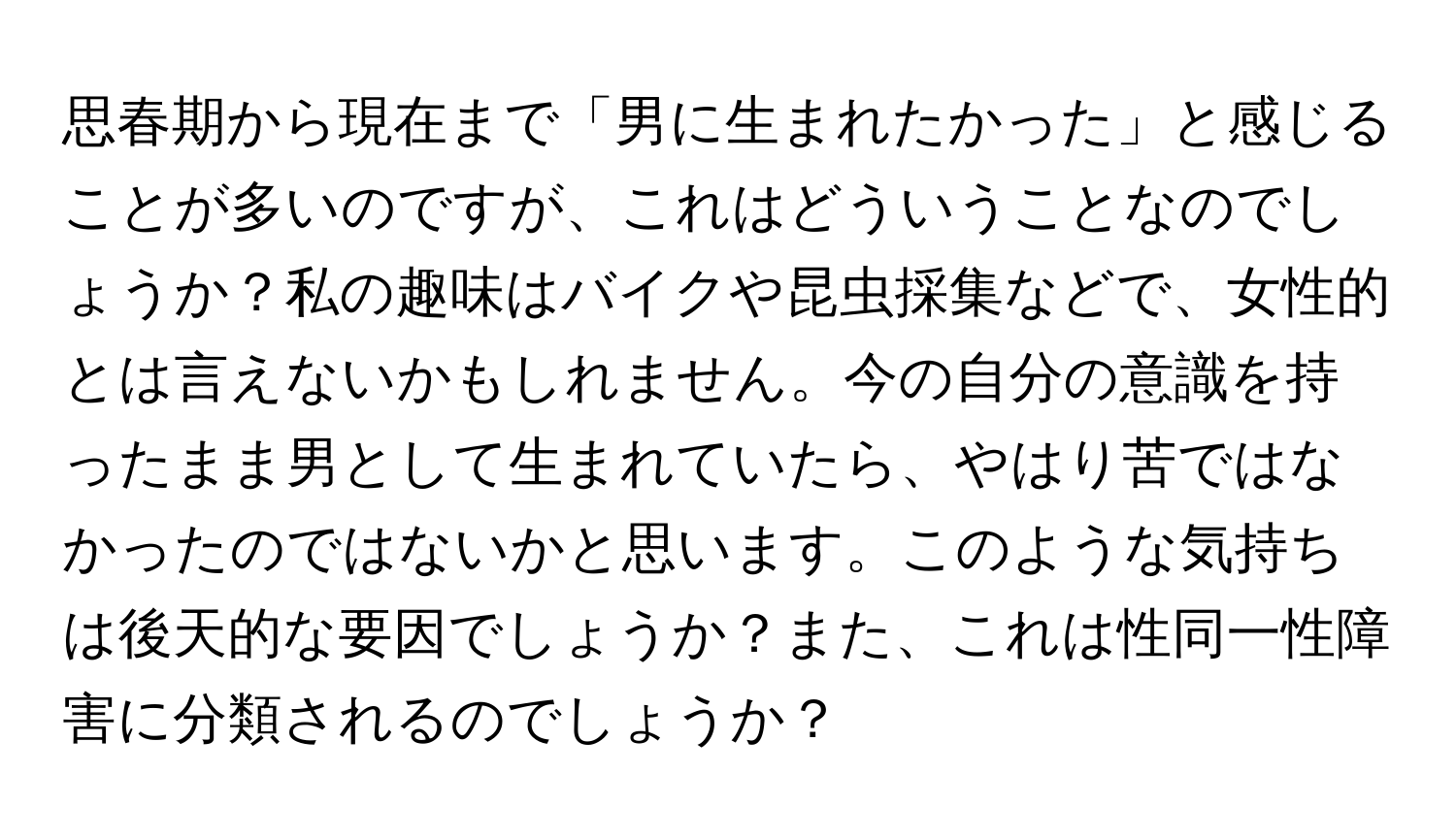 思春期から現在まで「男に生まれたかった」と感じることが多いのですが、これはどういうことなのでしょうか？私の趣味はバイクや昆虫採集などで、女性的とは言えないかもしれません。今の自分の意識を持ったまま男として生まれていたら、やはり苦ではなかったのではないかと思います。このような気持ちは後天的な要因でしょうか？また、これは性同一性障害に分類されるのでしょうか？