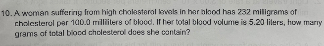 A woman suffering from high cholesterol levels in her blood has 232 milligrams of 
cholesterol per 100.0 milliliters of blood. If her total blood volume is 5.20 liters, how many
grams of total blood cholesterol does she contain?