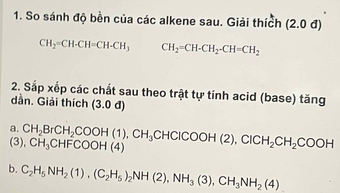 So sánh độ bền của các alkene sau. Giải thích (2.0 đ)
CH_2=CH-CH=CH-CH_3 CH_2=CH-CH_2-CH=CH_2
2. Sắp xếp các chất sau theo trật tự tính acid (base) tăng 
dần. Giải thích (3.0d)
a. 
(3), CH_2BrCH_2COOH(1), CH_3CHClCOOH(2), ClCH_2CH_2COOH CH_3CHFCOOH(4)
b. C_2H_5NH_2(1), (C_2H_5)_2NH(2), NH_3(3), CH_3NH_2(4)