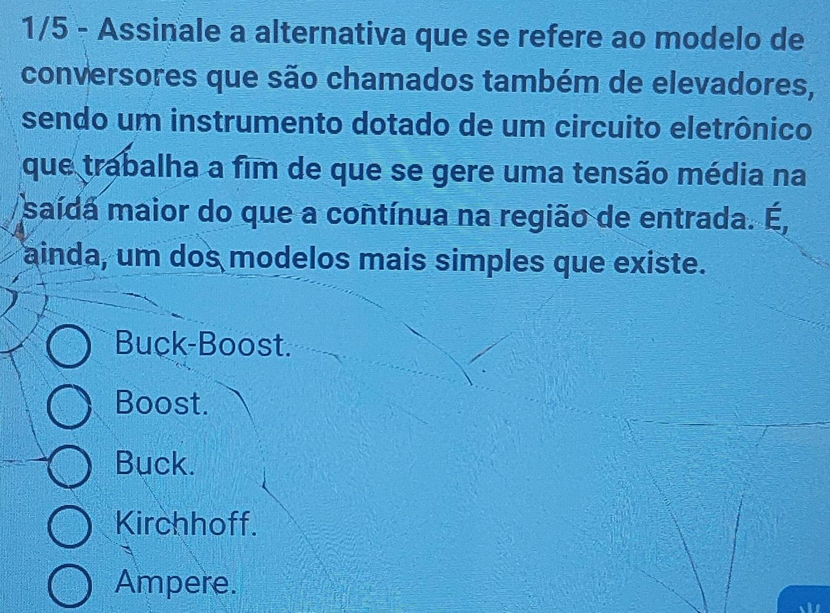 1/5 - Assinale a alternativa que se refere ao modelo de
conversores que são chamados também de elevadores,
sendo um instrumento dotado de um circuito eletrônico
que trabalha a fim de que se gere uma tensão média na
saída maior do que a contínua na região de entrada. É,
ainda, um dos modelos mais simples que existe.
Buck-Boost.
Boost.
Buck.
Kirchhoff.
Ampere.