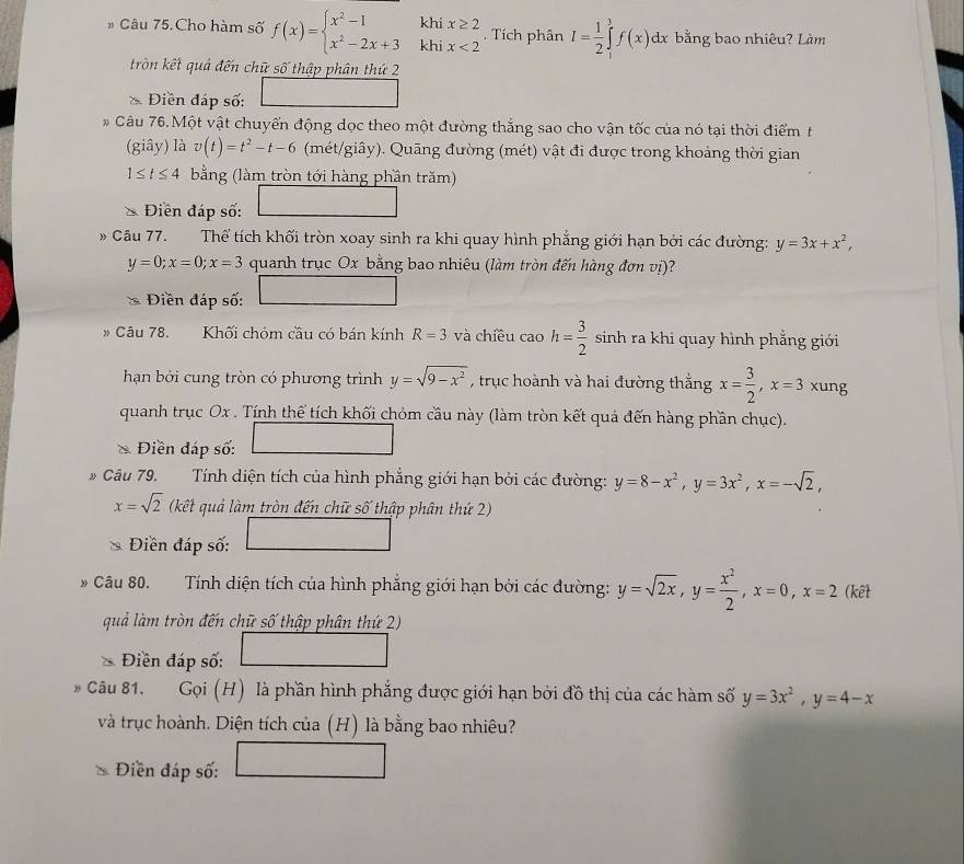 kh
Câu 75. Cho hàm số f(x)=beginarrayl x^2-1 x^2-2x+3endarray. khi beginarrayr x≥ 2 x<2endarray. Tích phân I= 1/2 ∈tlimits _1^(3f(x)dx bằng bao nhiêu? Làm
tròn kết quả đến chữ số thập phân thứ 2
* Điền đáp số:
* Câu 76.Một vật chuyển động dọc theo một đường thắng sao cho vận tốc của nó tại thời điểm t
(giây) là v(t)=t^2)-t-6 (mét/giây). Quāng đường (mét) vật đi được trong khoảng thời gian
1≤ t≤ 4 bằng (làm tròn tới hàng phần trăm)
Điền đáp số:
* Câu 77. Thể tích khối tròn xoay sinh ra khi quay hình phẳng giới hạn bởi các đường: y=3x+x^2,
y=0;x=0;x=3 quanh trục Ox bằng bao nhiêu (làm tròn đến hàng đơn vị)?
Điền đáp số:
Câu 78. Khối chóm cầu có bán kính R=3 và chiều tan h= 3/2  sinh ra khi quay hình phẳng giới
hạn bởi cung tròn có phương trình y=sqrt(9-x^2) , trục hoành và hai đường thắng x= 3/2 ,x=3 xung
quanh trục Ox . Tính thể tích khối chóm cầu này (làm tròn kết quá đến hàng phần chục).
* Điền đáp số:
» Cầu 79. Tính diện tích của hình phẳng giới hạn bởi các đường: y=8-x^2,y=3x^2,x=-sqrt(2),
x=sqrt(2) (kết quả làm tròn đến chữ số thập phân thứ 2)
Điền đáp số:
* Câu 80. Tính diện tích của hình phẳng giới hạn bởi các đường: y=sqrt(2x),y= x^2/2 ,x=0,x=2 (kết
quả làm tròn đến chữ số thập phân thứ 2)
Điền đáp số:
» Câu 81.  Gọi (H) là phần hình phẳng được giới hạn bởi đồ thị của các hàm số y=3x^2,y=4-x
và trục hoành. Diện tích của (H) là bằng bao nhiêu?
Điền đáp số: