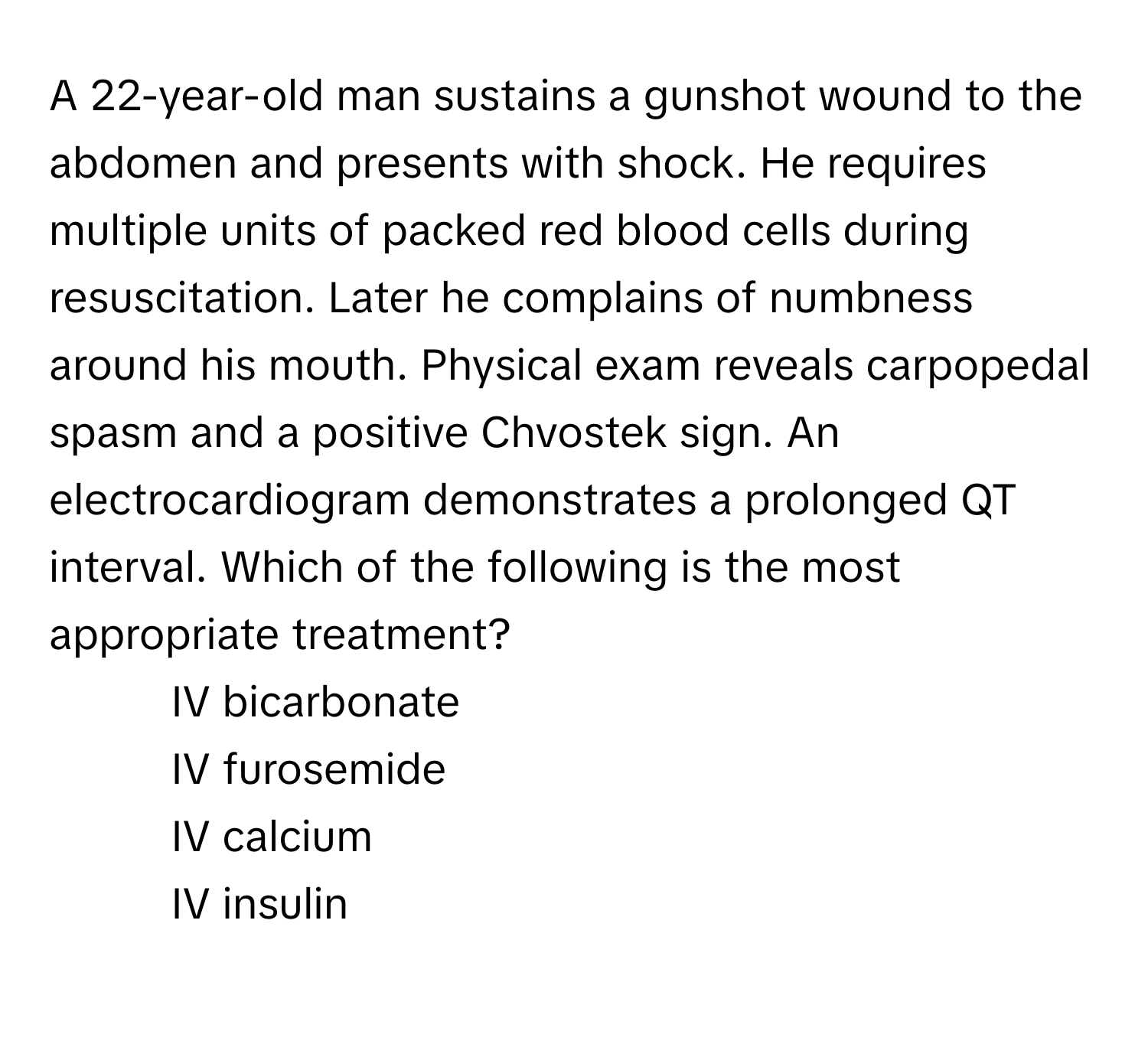 A 22-year-old man sustains a gunshot wound to the abdomen and presents with shock. He requires multiple units of packed red blood cells during resuscitation. Later he complains of numbness around his mouth. Physical exam reveals carpopedal spasm and a positive Chvostek sign. An electrocardiogram demonstrates a prolonged QT interval. Which of the following is the most appropriate treatment?

1) IV bicarbonate 
2) IV furosemide 
3) IV calcium 
4) IV insulin