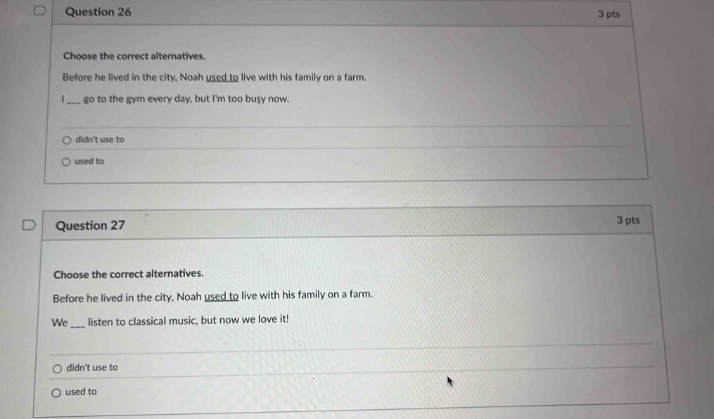 Choose the correct alternatives.
Before he lived in the city, Noah used to live with his family on a farm.
|_ go to the gym every day, but I'm too buşy now.
didn't use to
used to
Question 27 3 pts
Choose the correct alternatives.
Before he lived in the city, Noah used to live with his family on a farm.
We _listen to classical music, but now we love it!
didn't use to
_
used to