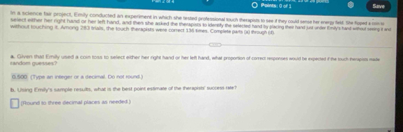 Save 
In a science fair project, Emily conducted an experiment in which she tested professional touch therapists to see if they could sense her energy fleld. She fipped a coin to 
select either her right hand or her left hand, and then she asked the therapists to identify the selected hand by placing their hand just under Emily's hand without seeing it and 
without touching it. Arong 283 trials, the touch therapists were correct 136 times. Complete parts (a) through (d) 
random guesses? a. Given that Emily used a coin toss to select either her right hand or her left hand, what proportion of correct responses would be expected if the touch therapists made
0.500 (Type an integer or a decimal. Do not round.) 
b. Using Emily's sample results, what is the best point estimate of the therapists' success rate? 
(Round to three decimal places as needed.)