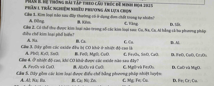 PHân b. hệ thống bài tập theo cầu trúc đề minh họa 2025
pPHầN I. tRÁC ngHIệM nhIềU phương Án lựa chọn
Câu 1. Kim loại nào sau đây thường có ở dạng đơn chất trong tự nhiên?
A. Đồng. B. Kẽm. C. Vàng. D. Sắt.
Câu 2. Có thể thu được kim loại nào trong số các kim loại sau: Cu, Na, Ca, Al bằng cả ba phương pháp
điều chế kim loại phổ biến?
A. Na. B. Ca. C. Cu. D. Al.
Câu 3. Dãy gồm các oxide đều bị CO khử ở nhiệt độ cao là
A. PbO, K_2O , SnO. B. FeO, MgO, CuO. C. Fe₃O₄, SnO, CaO. D. FeO, CuO, Cr₂O₃.
Câu 4. Ở nhiệt độ cao, khí CO khử được các oxide nào sau đây?
A. Fe₂ O_3 và CuC B. Al_2O_3 và C_1 10. C. MgO và Fe₂O₃. D. CaO và MgO.
Câu 5. Dãy gồm các kim loại được điểu chế bằng phương pháp nhiệt luyện:
A. Al; Na; Ba. B. Ca; Ni; Zn. C. Mg; Fe; Cu. D. Fe; Cr; Cu.