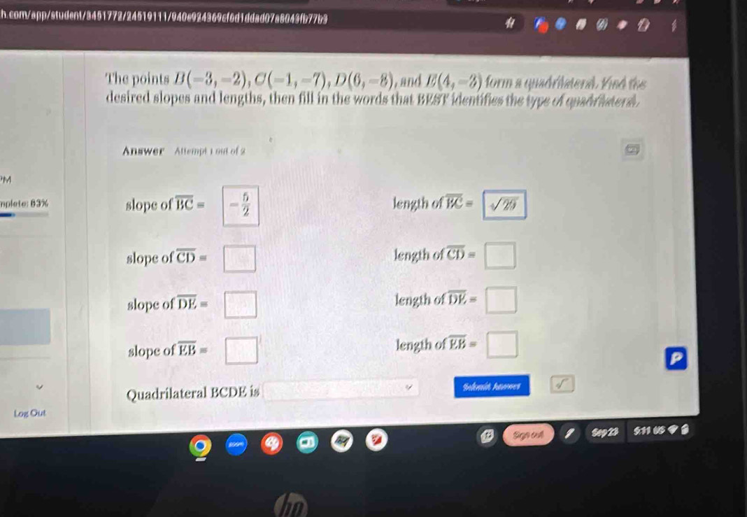 com/app/student/3451772/24519111/940e924369cf6d1ddad07a8043fb77b3
The points B(-3,-2), C(-1,-7), D(6,-8) , and E(4,-3) form a quadrilaterad. Kind the
desired slopes and lengths, then fill in the words that BEST identifies the type of quad r iter d 
Answer Attempt 1 out of 2
M
mplete: 83% slope of overline BC= - 5/2  length of overline BC= sqrt(29)
slope of overline CD=□ length of overline CD=□
slope of overline DE=□ length of overline DE=□
slope of overline EB=□ length of overline EB=□
Quadrilateral BCDE is Inlmid hawnes
Log Out
Sign cvt say 511 ७