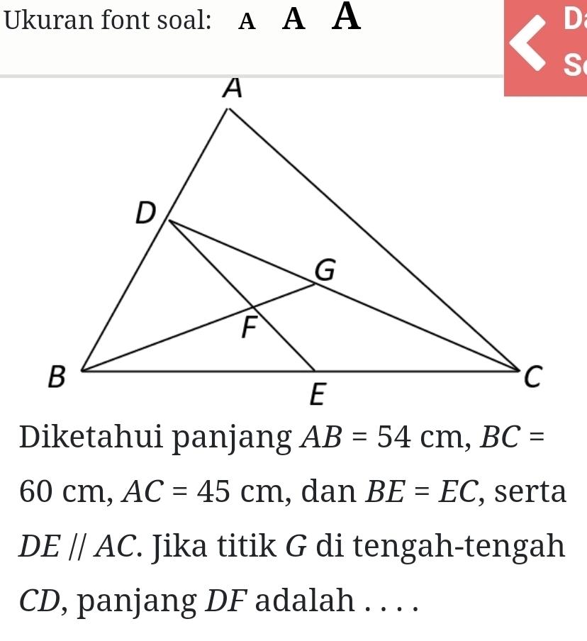 Ukuran font soal: A A A D
Diketahui panjang AB=54cm, BC=
60 cm, AC=45cm , dan BE=EC , serta
DE//AC. Jika titik G di tengah-tengah
CD, panjang DF adalah . . . .