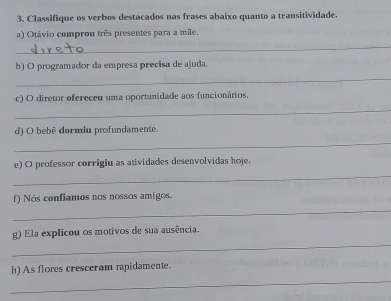 Classifique os verbos destacados nas frases abaixo quanto a transitividade. 
a) Otávio comprou três presentes para a mãe. 
_ 
b) O programador da empresa precisa de ajuda. 
_ 
c) O diretor ofereceu uma oportunidade aos funcionários. 
_ 
d) O bebê dormiu profundamente. 
_ 
e) O professor corrigiu as atividades desenvolvidas hoje. 
_ 
f) Nós confiamos nos nossos amigos. 
_ 
g) Ela explicou os motivos de sua ausência. 
_ 
_ 
h) As flores cresceram rapidamente.