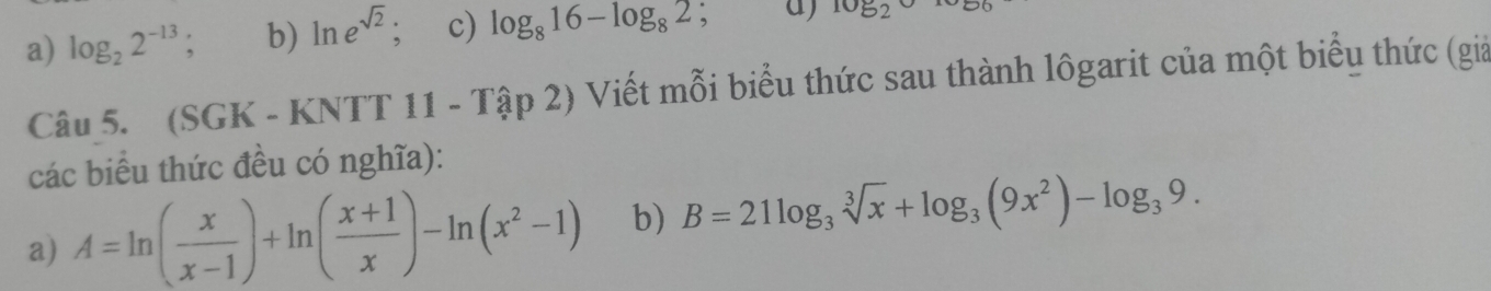 a) log _22^(-13) ' b) ln e^(sqrt(2)) : c) log _816-log _82 , a) log _2
Câu 5. (SGK - KNTT 11 - Tập 2) Viết mỗi biểu thức sau thành lôgarit của một biểu thức (giả
các biểu thức đều có nghĩa):
a) A=ln ( x/x-1 )+ln ( (x+1)/x )-ln (x^2-1) b) B=21log _3sqrt[3](x)+log _3(9x^2)-log _39.