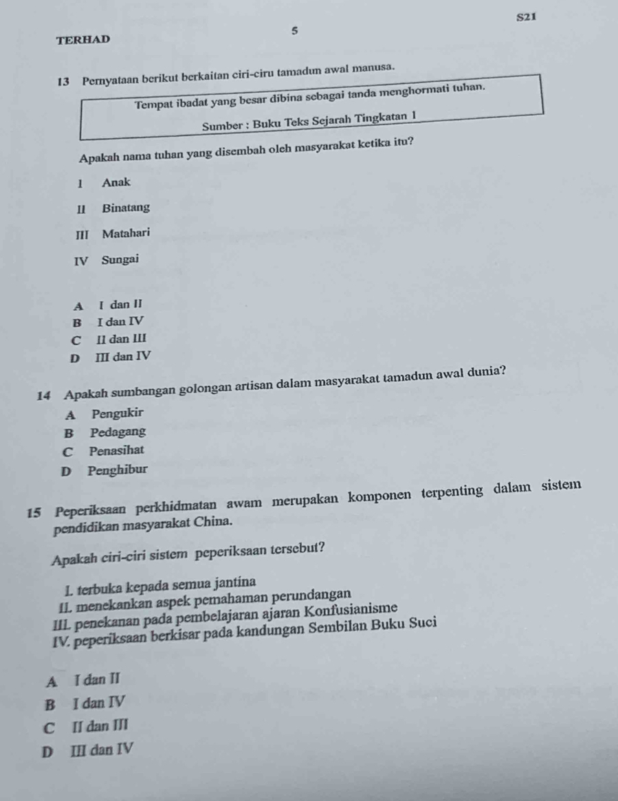 S21
TERHAD 5
13 Pernyataan berikut berkaitan ciri-ciru tamadun awal manusa.
Tempat ibadat yang besar dibina sebagai tanda menghormati tuhan.
Sumber : Buku Teks Sejarah Tingkatan 1
Apakah nama tuhan yang disembah oleh masyarakat ketika itu?
l Anak
1 Binatang
III Matahari
IV Sungai
A I dan II
B I dan IV
C Il dan III
D III dan IV
14 Apakah sumbangan golongan artisan dalam masyarakat tamadun awal dunia?
A Pengukir
B Pedagang
C Penasihat
D Penghibur
15 Peperiksaan perkhidmatan awam merupakan komponen terpenting dalam sistem
pendidikan masyarakat China.
Apakah ciri-ciri sistem peperiksaan tersebut?
I. terbuka kepada semua jantina
IL menekankan aspek pemahaman perundangan
IIL penekanan pada pembelajaran ajaran Konfusianisme
IV. peperiksaan berkisar pada kandungan Sembilan Buku Suci
A I dan II
B I dan IV
C II dan III
D III dan IV