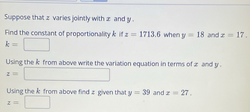 Suppose that z varies jointly with x and y. 
Find the constant of proportionality if z=1713.6 when y=18 and x=17.
k=
Using the k from above write the variation equation in terms of x and y.
z=
Using the k from above find z given that y=39 and x=27.
z=