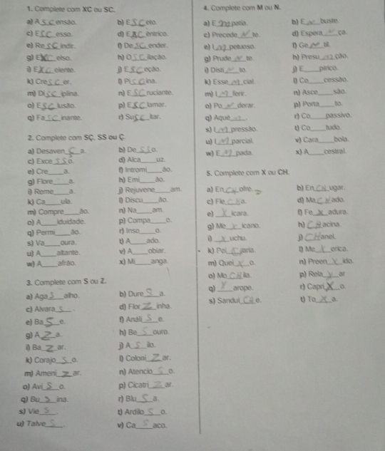 Complete com XC ou SC. 4. Complete com M ou N.
a)A_ ensão. b) E _eto. a) E_ 1 patía. b) E_ buste
c) E_ esso. d) E_ entrico. c) Precede _be. d) Espéra _ça.
e) Re_ indir. t) De,_ ender. e) l_ petuoso. ( Ge_
g) E_ elso. h) 0_ ilação. g) Prude _to h) Presu_ ção
i E_ elente. j) E_ eção. i) Disti _t0. j) E_ pírico.
k) Cre__ er . () Pi__ ina k) Essø_ forr . cial l) Co_ _cessão. <30
m) Di plina. n) E ruciante. m)L n) Asce to.
o) E_ Iusão p) E_ lamar. o) Po_ derar. p) Porta_
q) Fa_ inante. r) Su_ Itar. q) Aquè_ . r) Co_ passivo.
2. Complete com SÇ, SS ou Ç s) L_ pressão t) Ca_ tudo. bola.
u) l
a) Desaven a. b) De 0. _parcial v) Cara_
c) Exce __0. d) Alca_ 12. w) E_ pada. x) A_ cestral.
e) Cre_ a. θ Intromi_ ão. 5. Complete com X ou CH.
g) Flore _B. h) Emi_ ão.
i) Reme_ a. j) Rejuvene _a a) En_ ofre. b) En_ ugar .
k) Ca _ula. () Discu,_ ão. c) Fle,_ a. d) Ma, _ado
m) Compre _ão. n) Na_ am. e) _icara. θ) Fe_ adura.
o) A iduidade. p) Compa D.
q) Permi ão r) Inso __0 g) Me_ icano. h) _acina
s) Va oura . tA ado. uchu j
u) A ___altante v) A__ obiar. k) Poi_ jaria. l) Me,_ anel. erica.
w) A_ afrão x) Mi_ anga. m) Quei_ o. n) Preen_ ido.
3. Complete com S ou Z. a) Mo_ . p) Rela _a
a) Aga alho. b) Dure_ a. q)_ arope. r) Capri_ 0.
c) Alvara _. d) Flor_ inha. s) Sandu(_ 0. tT_ a
e) Ba_ e. f) Anali_ e.
g)A_ a. h) Be _ouro.
i) Ba_ _ar. j) A._ ilo.
k) Corajo_ 0. I) Coloni_ ar
m) Ameni_ ar. n) Atencio_ 0.
o) Avi_ 0. p) Cicatri _ar.
q) Bu_ ina. r) Blu_ a.
s) Vié_ . t) Ardilo_ 0.
u) Talve_ v) Ca_ aco