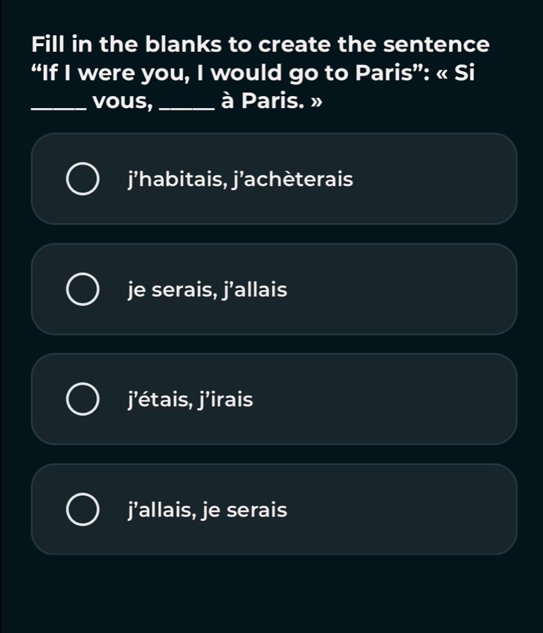 Fill in the blanks to create the sentence
“If I were you, I would go to Paris”: « Si
_vous, _à Paris. »
j’habitais, j’achèterais
je serais, j’allais
j’étais, j’irais
j’allais, je serais