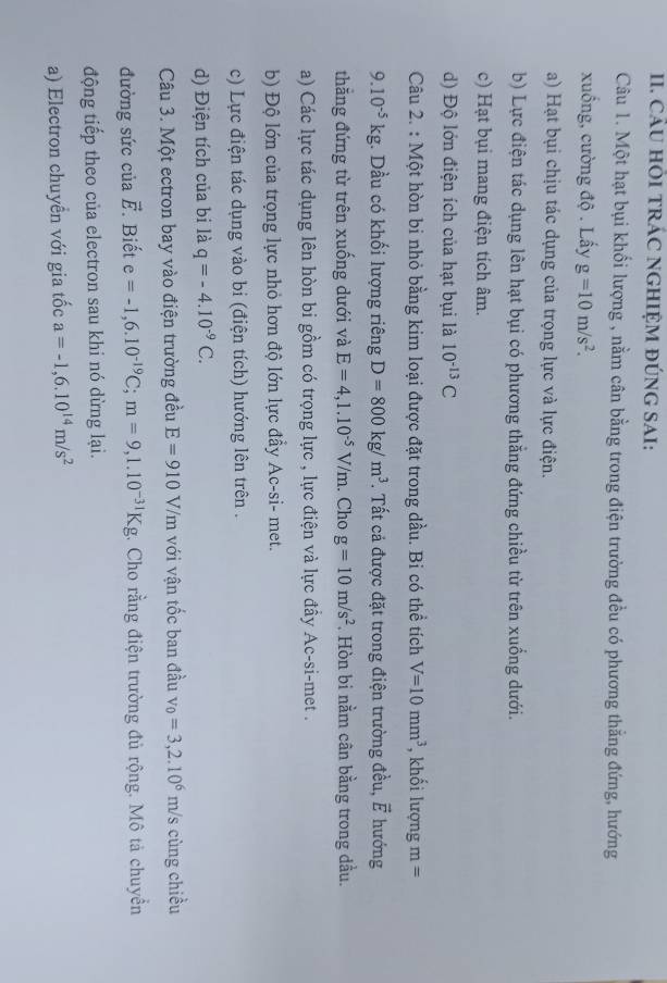 CÂU HÕI TRÁC NGHIỆM ĐÚNG SAI:
Câu 1. Một hạt bụi khối lượng , nằm cân bằng trong điện trường đều có phương thắng đứng, hướng
xuống, cường độ . Lấy g=10m/s^2.
a) Hạt bụi chịu tác dụng của trọng lực và lực điện.
b) Lực điện tác dụng lên hạt bụi có phương thẳng đứng chiều từ trên xuống dưới.
c) Hạt bụi mang điện tích âm.
d) Độ lớn điện ích của hạt bụi là 10^(-13)C
Câu 2. : Một hòn bi nhỏ bằng kim loại được đặt trong dầu. Bi có thể tích V=10mm^3 , khối lượng m=
9.10^(-5)kg. Dầu có khối lượng riêng D=800kg/m^3. Tất cả được đặt trong điện trường đều, vector E hướng
thắng đứng từ trên xuống dưới và E=4,1.10^(-5)V/m. Cho g=10m/s^2. Hòn bi nằm cân bằng trong đầu.
a) Các lực tác dụng lên hòn bi gồm có trọng lực , lực điện và lực đầy Ac-si-met .
b) Độ lớn của trọng lực nhỏ hơn độ lớn lực đẩy Ac-si- met.
c) Lực điện tác dụng vào bi (điện tích) hướng lên trên .
d) Điện tích của bi là q=-4.10^(-9)C.
Câu 3. Một ectron bay vào điện trường đều E=910V/m với vận tốc ban đầu v_0=3,2.10^6m/s cùng chiều
đường sức của vector E Biết e=-1,6.10^(-19)C;m=9,1.10^(-31)Kg. Cho rằng điện trường đủ rộng. Mô tả chuyển
động tiếp theo của electron sau khi nó dừng lại.
a) Electron chuyền với gia tốc a=-1,6.10^(14)m/s^2