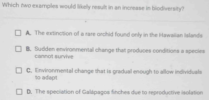 Which two examples would likely result in an increase in biodiversity?
A. The extinction of a rare orchid found only in the Hawaiian Islands
B. Sudden environmental change that produces conditions a species
cannot survive
C. Environmental change that is gradual enough to allow individuals
to adapt
D. The speciation of Galápagos finches due to reproductive isolation