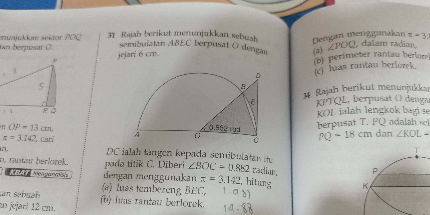 enunjukkan sektor POQ 31 Rajah berikut menunjukkan sebuah Dengan menggunakan π =3.1
tan berpusat O. ∠ POQ , dalam radian, 
semibulatan ABEC berpusat O dengan 
jejari 6 cm. 
(a) 
(b) perimeter rantau berlore 
(c) luas rantau berlorek. 
34 Rajah berikut menunjukkar
KPTQL, berpusat O dengar 
KOL ialah lengkok bagi se 
n OP=13cm, berpusat T. PQ adalah sel
PQ=18cm
dan ∠ KOL=
π =3.142 , cari 
an,
DC ialah tangen kepada semibulatan itu 
n, rantau berlorek. pada titik C. Diberi ∠ BOC=0.882 radian, 
KBAT Menganalisis dengan menggunakan π =3.142 , hitung 
(a) luas tembereng BEC, 
an sebuah (b) luas rantau berlorek. 
an jejari 12 cm.